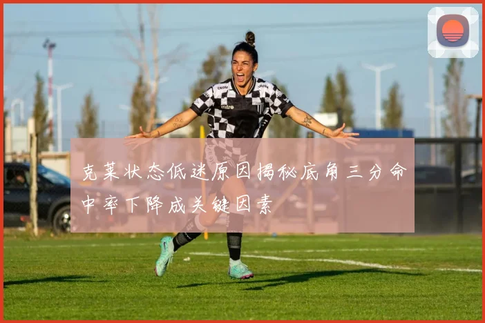 克莱状态低迷原因揭秘底角三分命中率下降成关键因素