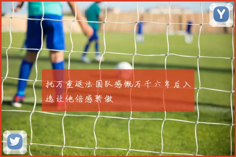 托万重返法国队感慨万千六年后入选让他倍感骄傲