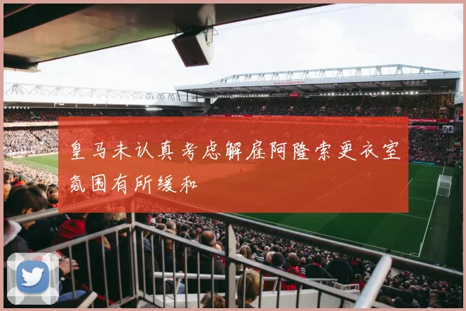 皇马未认真考虑解雇阿隆索更衣室氛围有所缓和