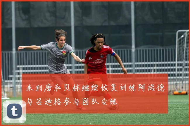 米利唐和贝林继续恢复训练阿诺德与吕迪格参与团队合练