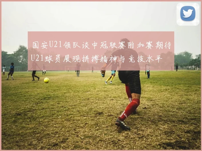 国安U21领队谈中冠联赛附加赛期待U21球员展现拼搏精神与竞技水平