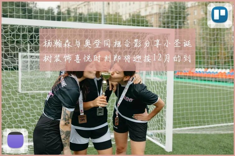 杨瀚森与奥登同框合影分享小圣诞树装饰喜悦时刻即将迎接12月的到来