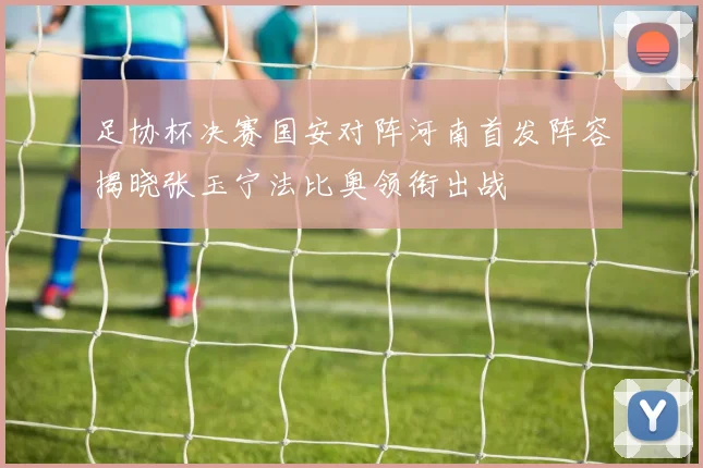 足协杯决赛国安对阵河南首发阵容揭晓张玉宁法比奥领衔出战