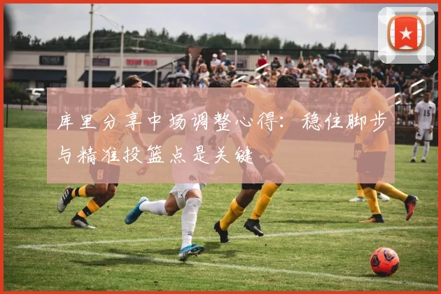 库里分享中场调整心得：稳住脚步与精准投篮点是关键
