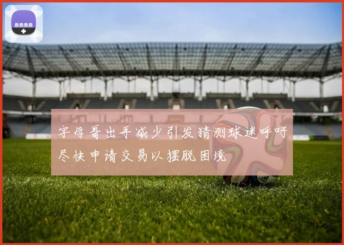 字母哥出手减少引发猜测球迷呼吁尽快申请交易以摆脱困境