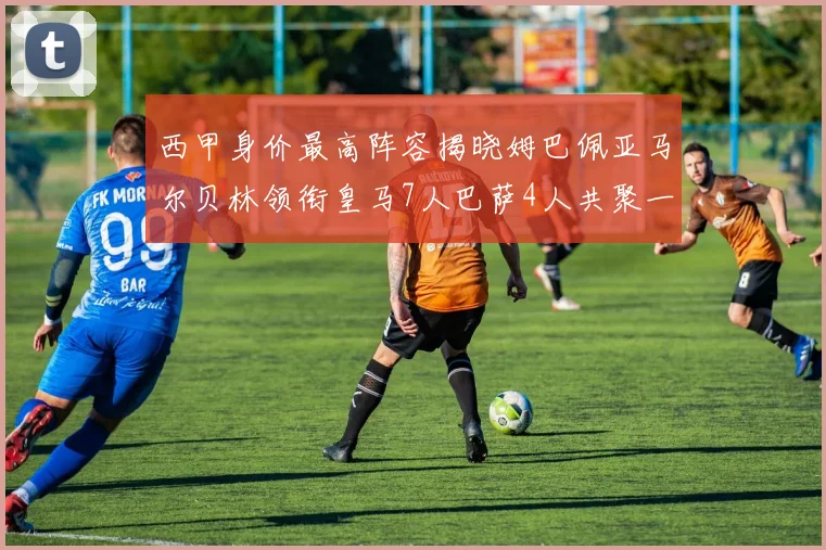 西甲身价最高阵容揭晓姆巴佩亚马尔贝林领衔皇马7人巴萨4人共聚一堂