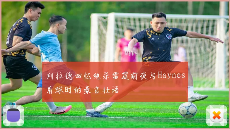 利拉德回忆绝杀雷霆前夜与Haynes看球时的豪言壮语