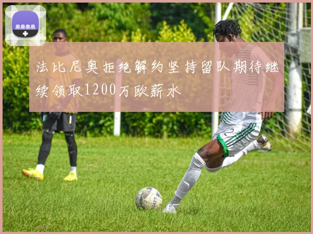 法比尼奥拒绝解约坚持留队期待继续领取1200万欧薪水