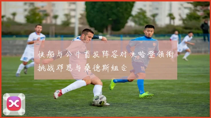 快船与公牛首发阵容对决哈登领衔挑战邓恩与桑德斯组合