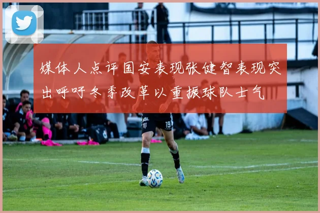 媒体人点评国安表现张健智表现突出呼吁冬季改革以重振球队士气