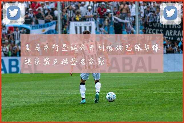 皇马举行圣诞公开训练姆巴佩与球迷亲密互动签名合影