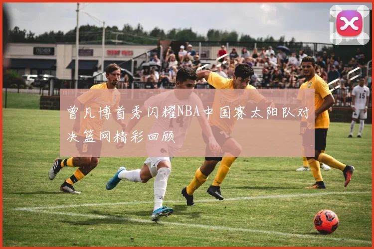 曾凡博首秀闪耀NBA中国赛太阳队对决篮网精彩回顾