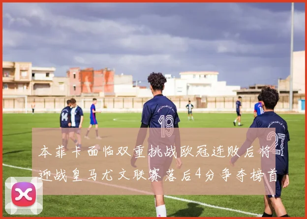 本菲卡面临双重挑战欧冠连败后将迎战皇马尤文联赛落后4分争夺榜首