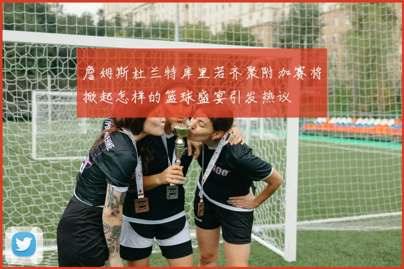 詹姆斯杜兰特库里若齐聚附加赛将掀起怎样的篮球盛宴引发热议