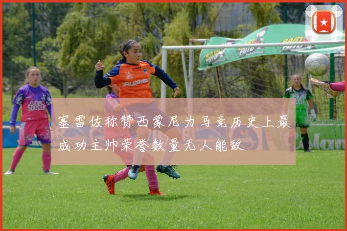 塞雷佐称赞西蒙尼为马竞历史上最成功主帅荣誉数量无人能敌