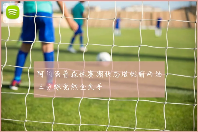 阿门汤普森休赛期状态堪忧前两场三分球竟然全失手