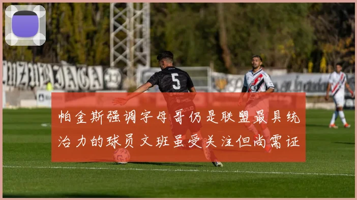 帕金斯强调字母哥仍是联盟最具统治力的球员文班虽受关注但尚需证明自己