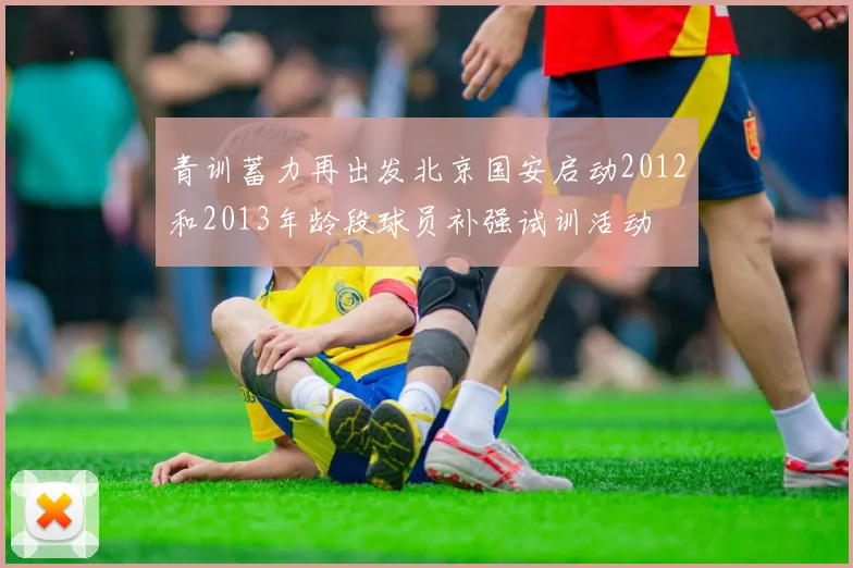 青训蓄力再出发北京国安启动2012和2013年龄段球员补强试训活动