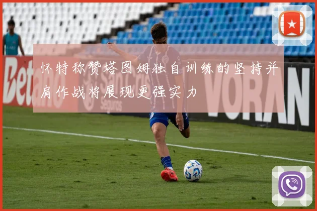 怀特称赞塔图姆独自训练的坚持并肩作战将展现更强实力