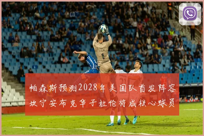 帕森斯预测2028年美国队首发阵容坎宁安布克华子杜伦将成核心球员