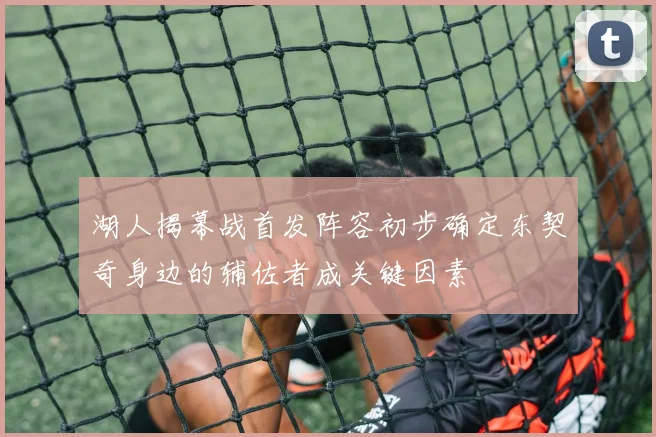 湖人揭幕战首发阵容初步确定东契奇身边的辅佐者成关键因素
