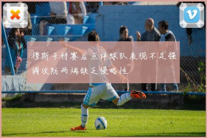 穆斯卡特赛后点评球队表现不足强调攻防两端缺乏侵略性