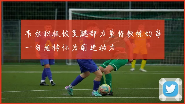 韦尔积极恢复腿部力量将教练的每一句话转化为前进动力