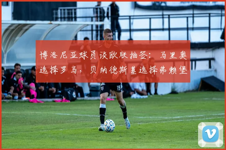 博洛尼亚球员谈欧联抽签：马里奥选择罗马，贝纳德斯基选择弗赖堡