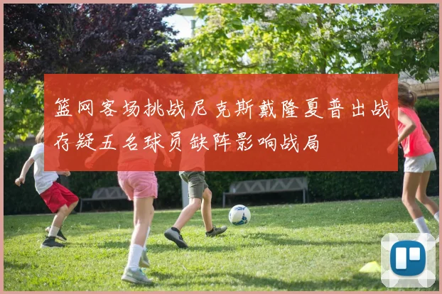 篮网客场挑战尼克斯戴隆夏普出战存疑五名球员缺阵影响战局