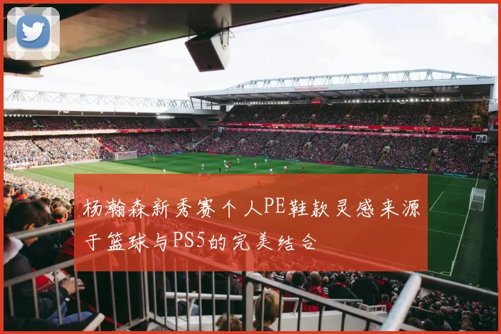 杨瀚森新秀赛个人PE鞋款灵感来源于篮球与PS5的完美结合