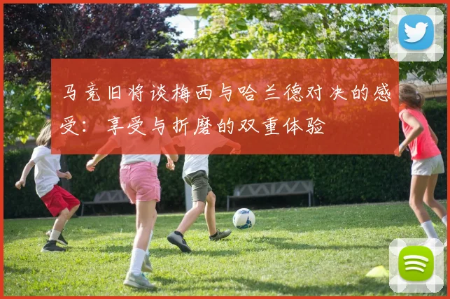 马竞旧将谈梅西与哈兰德对决的感受：享受与折磨的双重体验