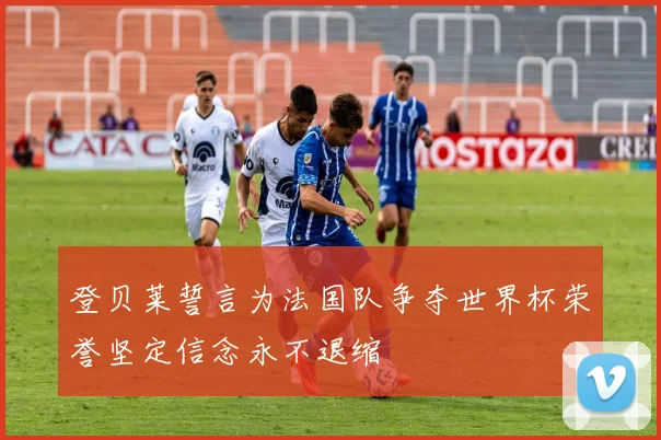 登贝莱誓言为法国队争夺世界杯荣誉坚定信念永不退缩
