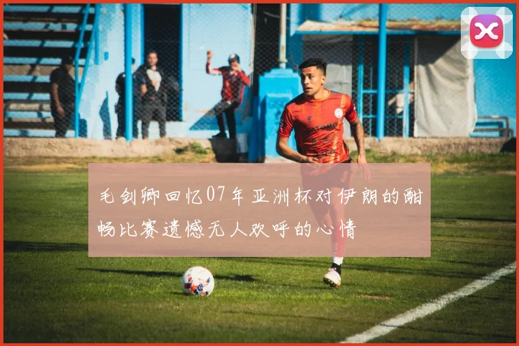 毛剑卿回忆07年亚洲杯对伊朗的酣畅比赛遗憾无人欢呼的心情