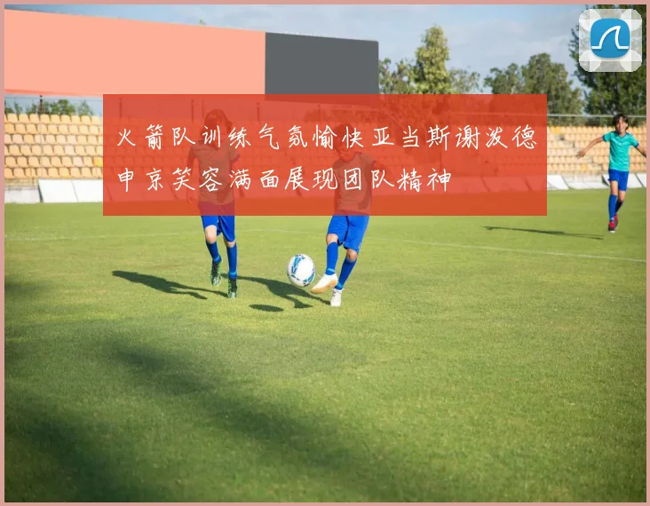 火箭队训练气氛愉快亚当斯谢泼德申京笑容满面展现团队精神