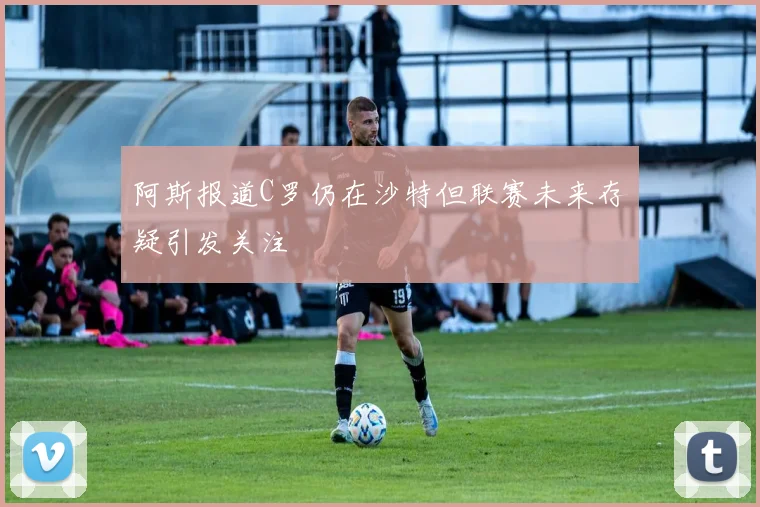 阿斯报道C罗仍在沙特但联赛未来存疑引发关注
