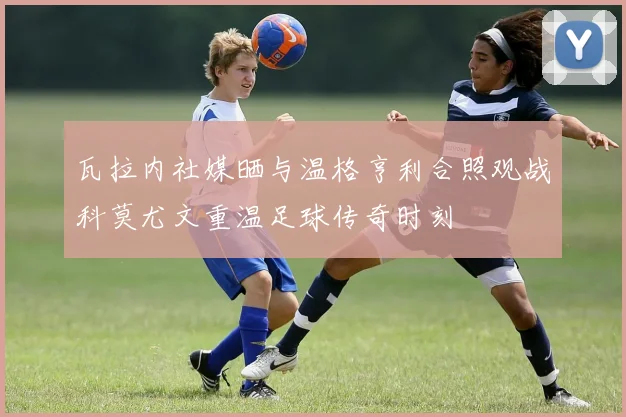 瓦拉内社媒晒与温格亨利合照观战科莫尤文重温足球传奇时刻
